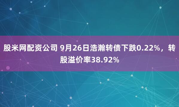 股米网配资公司 9月26日浩瀚转债下跌0.22%，转股溢价率38.92%