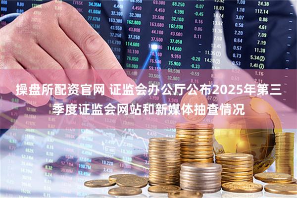 操盘所配资官网 证监会办公厅公布2025年第三季度证监会网站和新媒体抽查情况