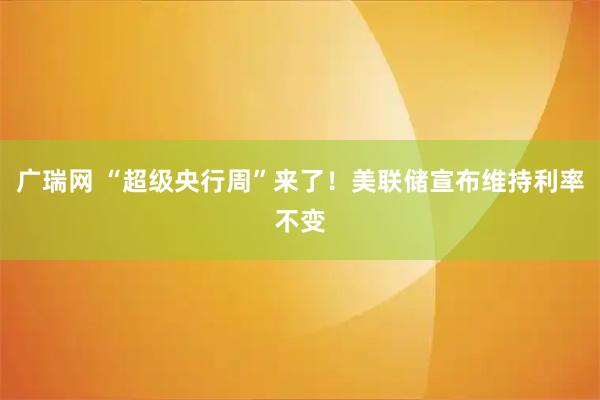 广瑞网 “超级央行周”来了！美联储宣布维持利率不变