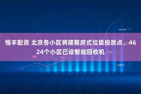恒丰配资 北京各小区将建箱房式垃圾投放点，4624个小区已设智能回收机