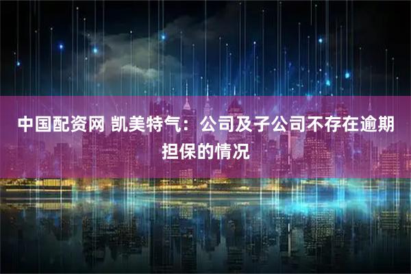 中国配资网 凯美特气：公司及子公司不存在逾期担保的情况