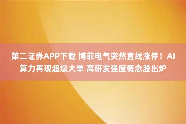 第二证券APP下载 博菲电气突然直线涨停！AI算力再现超级大单 高研发强度概念股出炉