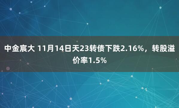 中金宸大 11月14日天23转债下跌2.16%，转股溢价率1.5%