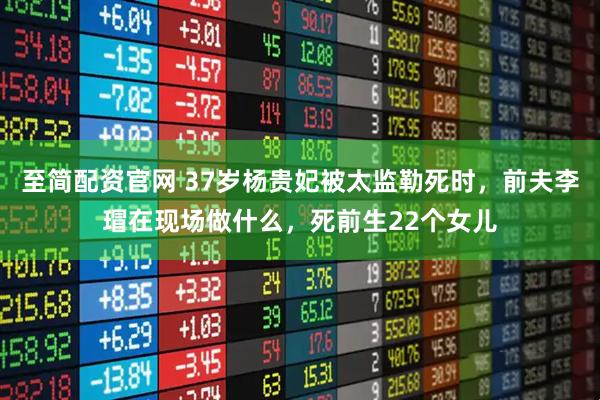 至简配资官网 37岁杨贵妃被太监勒死时，前夫李瑁在现场做什么，死前生22个女儿