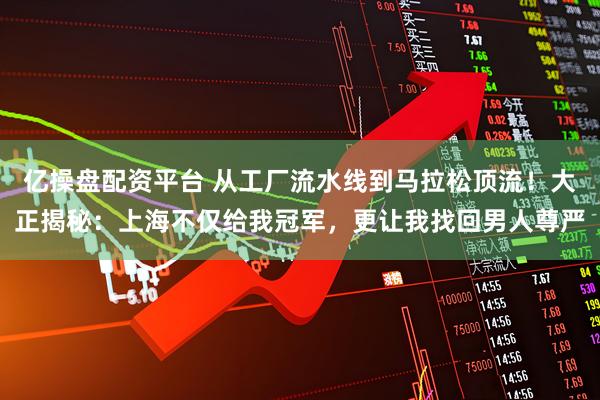 亿操盘配资平台 从工厂流水线到马拉松顶流！大正揭秘：上海不仅给我冠军，更让我找回男人尊严