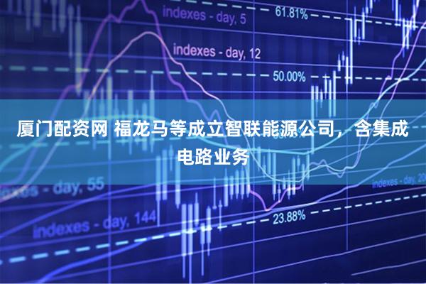 厦门配资网 福龙马等成立智联能源公司，含集成电路业务