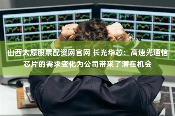 山西太原股票配资网官网 长光华芯：高速光通信芯片的需求变化为公司带来了潜在机会