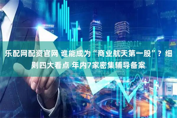 乐配网配资官网 谁能成为“商业航天第一股”？细则四大看点 年内7家密集辅导备案