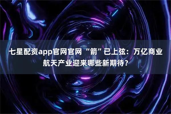 七星配资app官网官网 “箭”已上弦：万亿商业航天产业迎来哪些新期待？