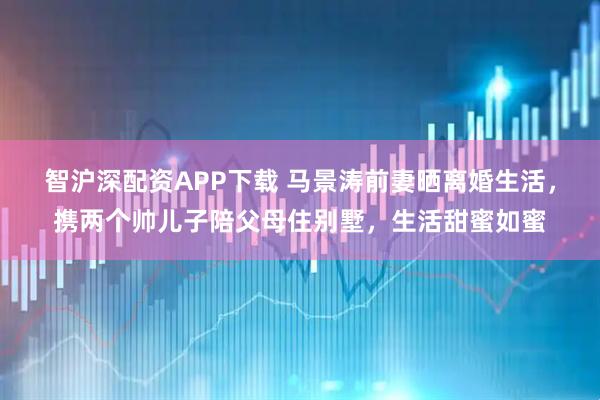 智沪深配资APP下载 马景涛前妻晒离婚生活，携两个帅儿子陪父母住别墅，生活甜蜜如蜜