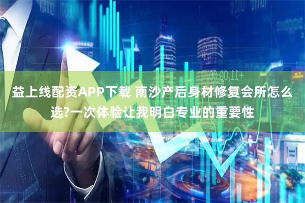 益上线配资APP下载 南沙产后身材修复会所怎么选?一次体验让我明白专业的重要性