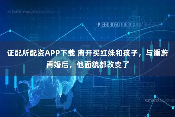 证配所配资APP下载 离开买红妹和孩子，与潘蔚再婚后，他面貌都改变了
