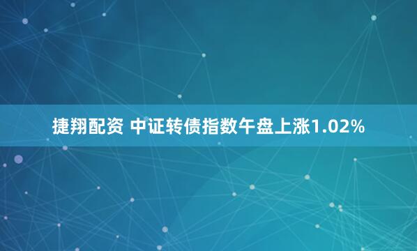 捷翔配资 中证转债指数午盘上涨1.02%