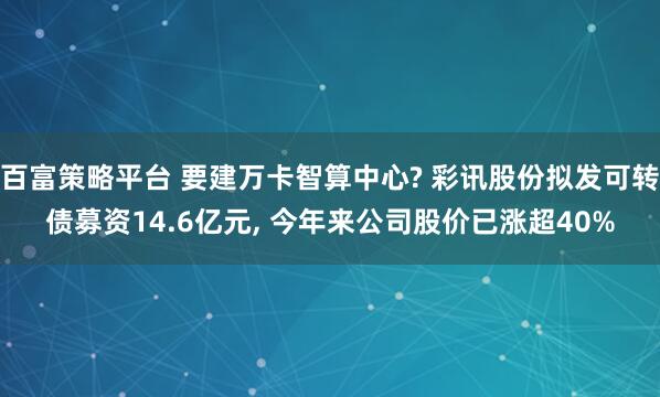 百富策略平台 要建万卡智算中心? 彩讯股份拟发可转债募资14.6亿元, 今年来公司股价已涨超40%