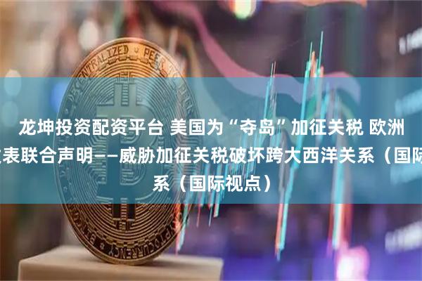 龙坤投资配资平台 美国为“夺岛”加征关税 欧洲八国发表联合声明——威胁加征关税破坏跨大西洋关系（国际视点）