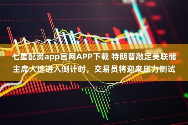 七星配资app官网APP下载 特朗普敲定美联储主席人选进入倒计时，交易员将迎来压力测试