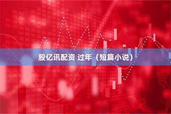股亿讯配资 过年（短篇小说）