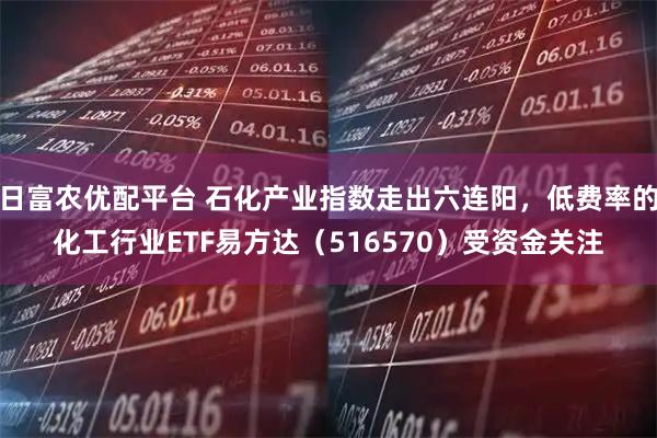 日富农优配平台 石化产业指数走出六连阳，低费率的化工行业ETF易方达（516570）受资金关注