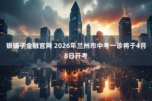 银铺子金融官网 2026年兰州市中考一诊将于4月8日开考