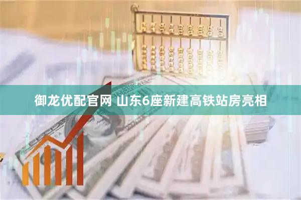 御龙优配官网 山东6座新建高铁站房亮相