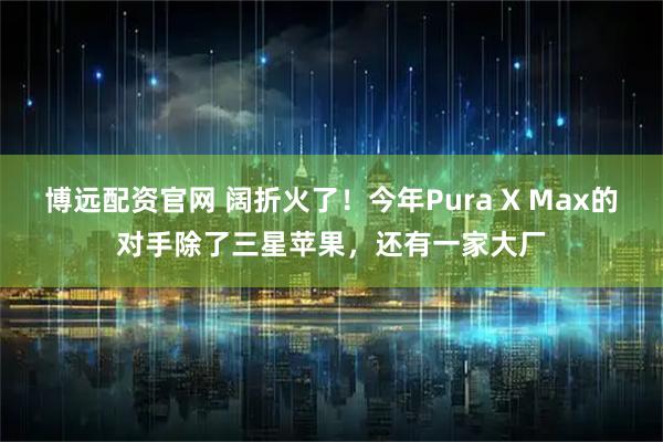 博远配资官网 阔折火了！今年Pura X Max的对手除了三星苹果，还有一家大厂