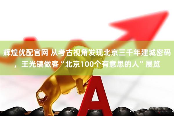 辉煌优配官网 从考古视角发现北京三千年建城密码，王光镐做客“北京100个有意思的人”展览