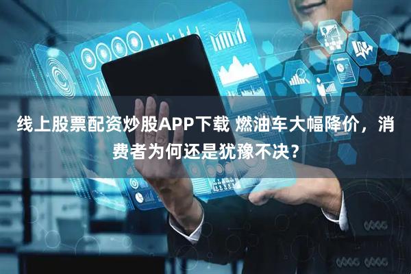 线上股票配资炒股APP下载 燃油车大幅降价，消费者为何还是犹豫不决？