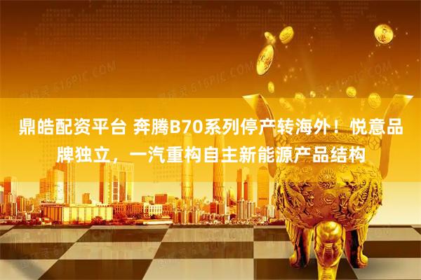 鼎皓配资平台 奔腾B70系列停产转海外！悦意品牌独立，一汽重构自主新能源产品结构