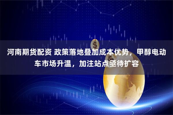 河南期货配资 政策落地叠加成本优势，甲醇电动车市场升温，加注站点亟待扩容